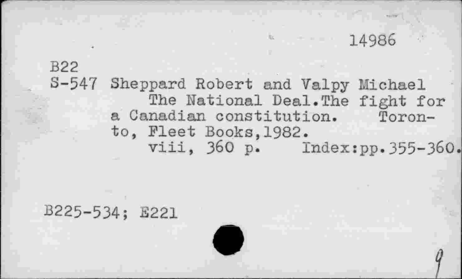 ﻿14986
B22 S-547
Sheppard Robert and Valpy Michael
The National Deal.The fight for a Canadian constitution. Toronto, Fleet Books,1982.
viii, 36O p. Indexipp.355-360
B225-534; B221